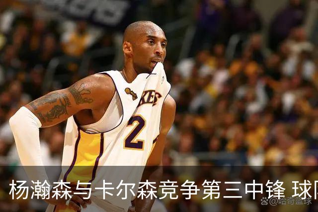 杨瀚森与卡尔森竞争第三中锋 球队培养思路循序渐进 他要尽快成长