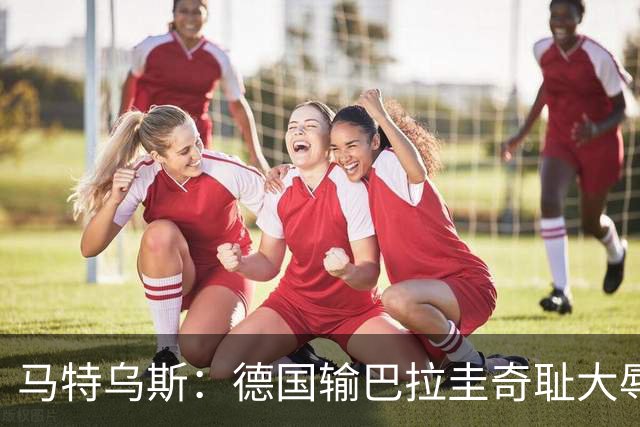 马特乌斯：德国输巴拉圭奇耻大辱，我们的处境不比意大利好多少